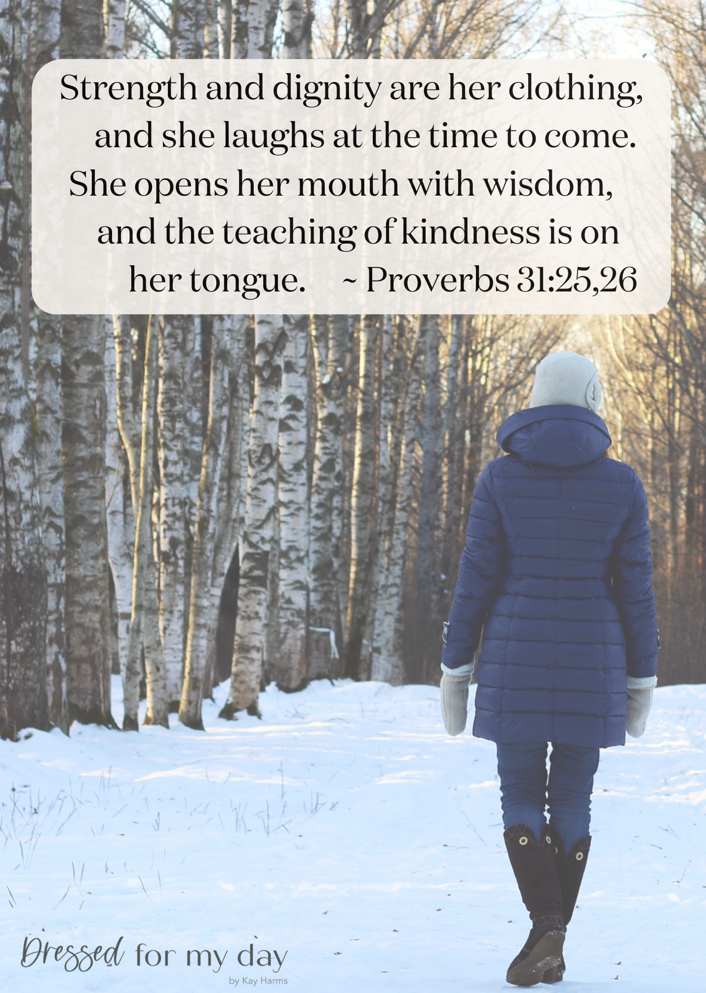 Strength and dignity are her clothing, and she laughs at the time to come. 26 She opens her mouth with wisdom, and the teaching of kindness is on her tongue.